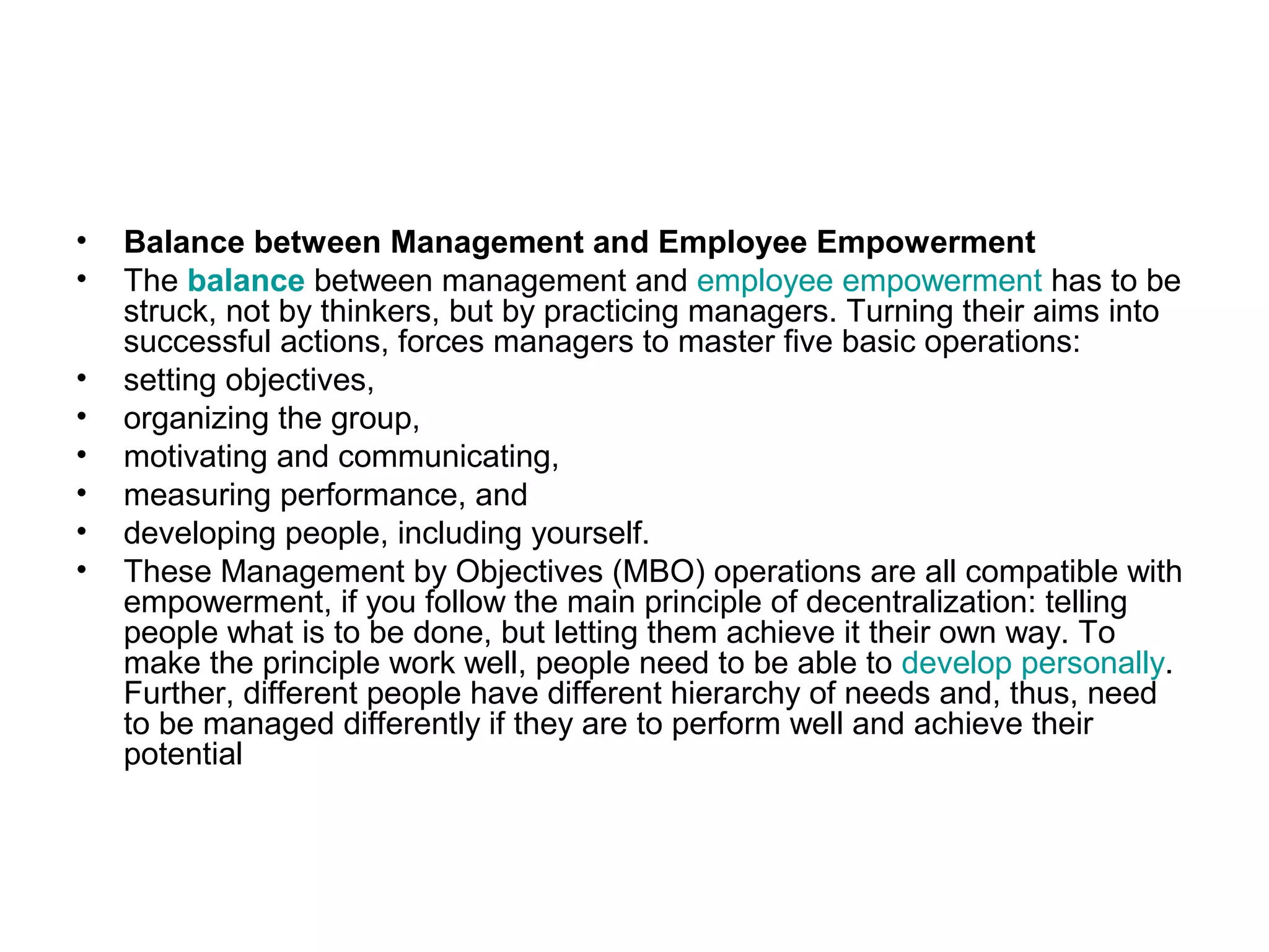 • Balance between Management and Employee Empowerment
• The balance between management and employee empowerment has to be
struck, not by thinkers, but by practicing managers. Turning their aims into
successful actions, forces managers to master five basic operations:
• setting objectives,
• organizing the group,
• motivating and communicating,
• measuring performance, and
• developing people, including yourself.
• These Management by Objectives (MBO) operations are all compatible with
empowerment, if you follow the main principle of decentralization: telling
people what is to be done, but letting them achieve it their own way. To
make the principle work well, people need to be able to develop personally.
Further, different people have different hierarchy of needs and, thus, need
to be managed differently if they are to perform well and achieve their
potential
 