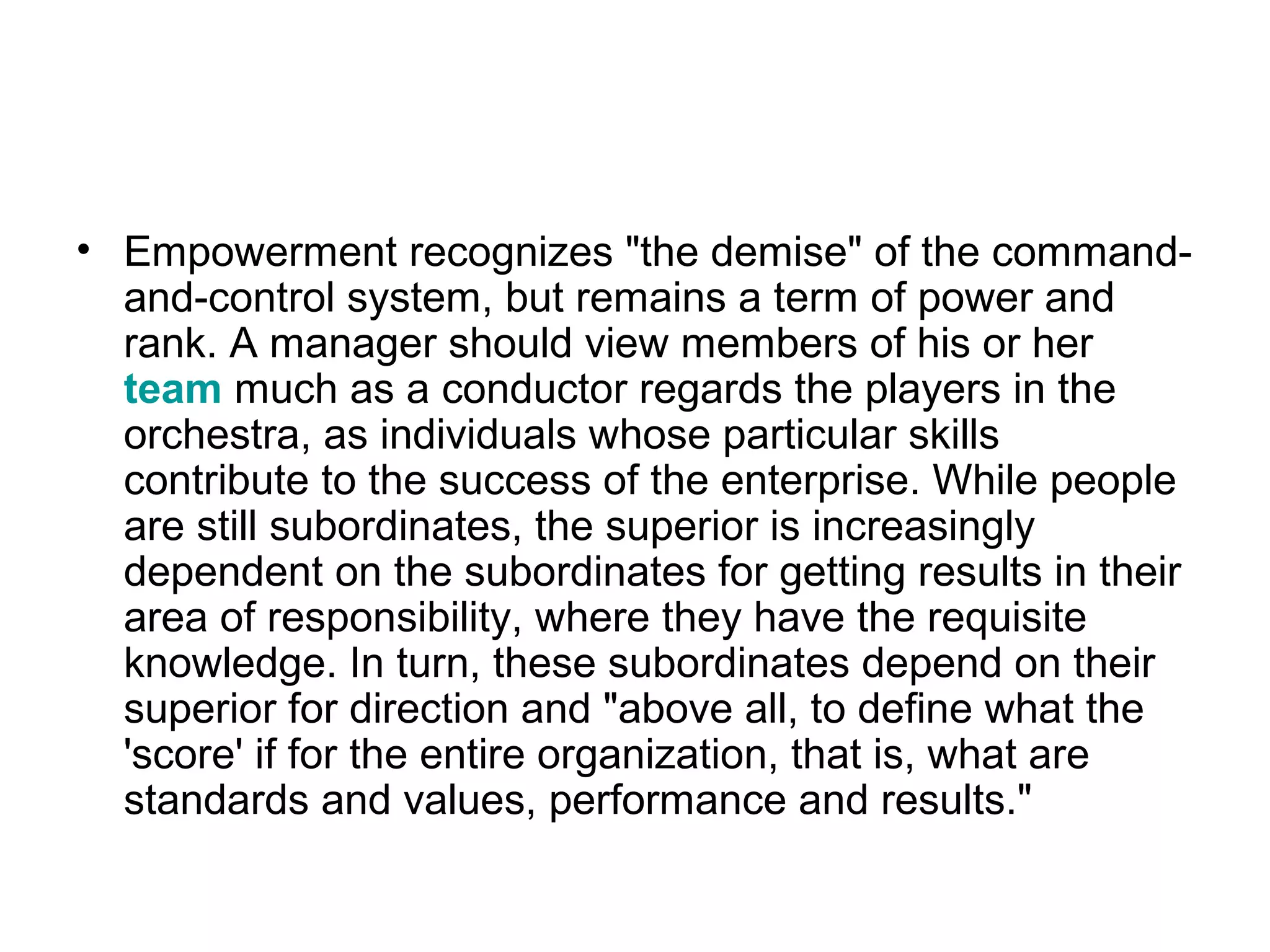 • Empowerment recognizes "the demise" of the command-
and-control system, but remains a term of power and
rank. A manager should view members of his or her
team much as a conductor regards the players in the
orchestra, as individuals whose particular skills
contribute to the success of the enterprise. While people
are still subordinates, the superior is increasingly
dependent on the subordinates for getting results in their
area of responsibility, where they have the requisite
knowledge. In turn, these subordinates depend on their
superior for direction and "above all, to define what the
'score' if for the entire organization, that is, what are
standards and values, performance and results."
 