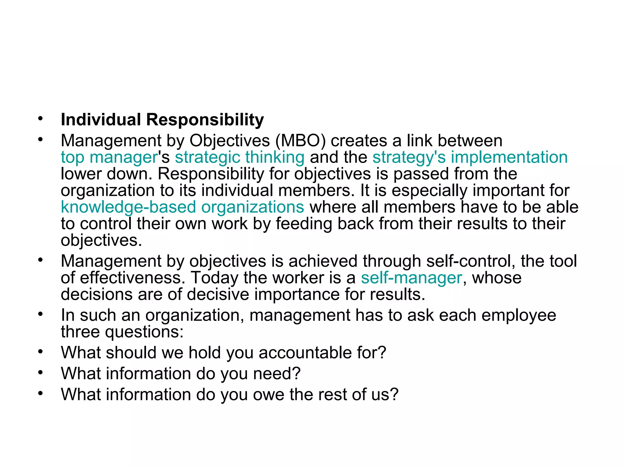 • Individual Responsibility
• Management by Objectives (MBO) creates a link between
top manager's strategic thinking and the strategy's implementation
lower down. Responsibility for objectives is passed from the
organization to its individual members. It is especially important for
knowledge-based organizations where all members have to be able
to control their own work by feeding back from their results to their
objectives.
• Management by objectives is achieved through self-control, the tool
of effectiveness. Today the worker is a self-manager, whose
decisions are of decisive importance for results.
• In such an organization, management has to ask each employee
three questions:
• What should we hold you accountable for?
• What information do you need?
• What information do you owe the rest of us?
 