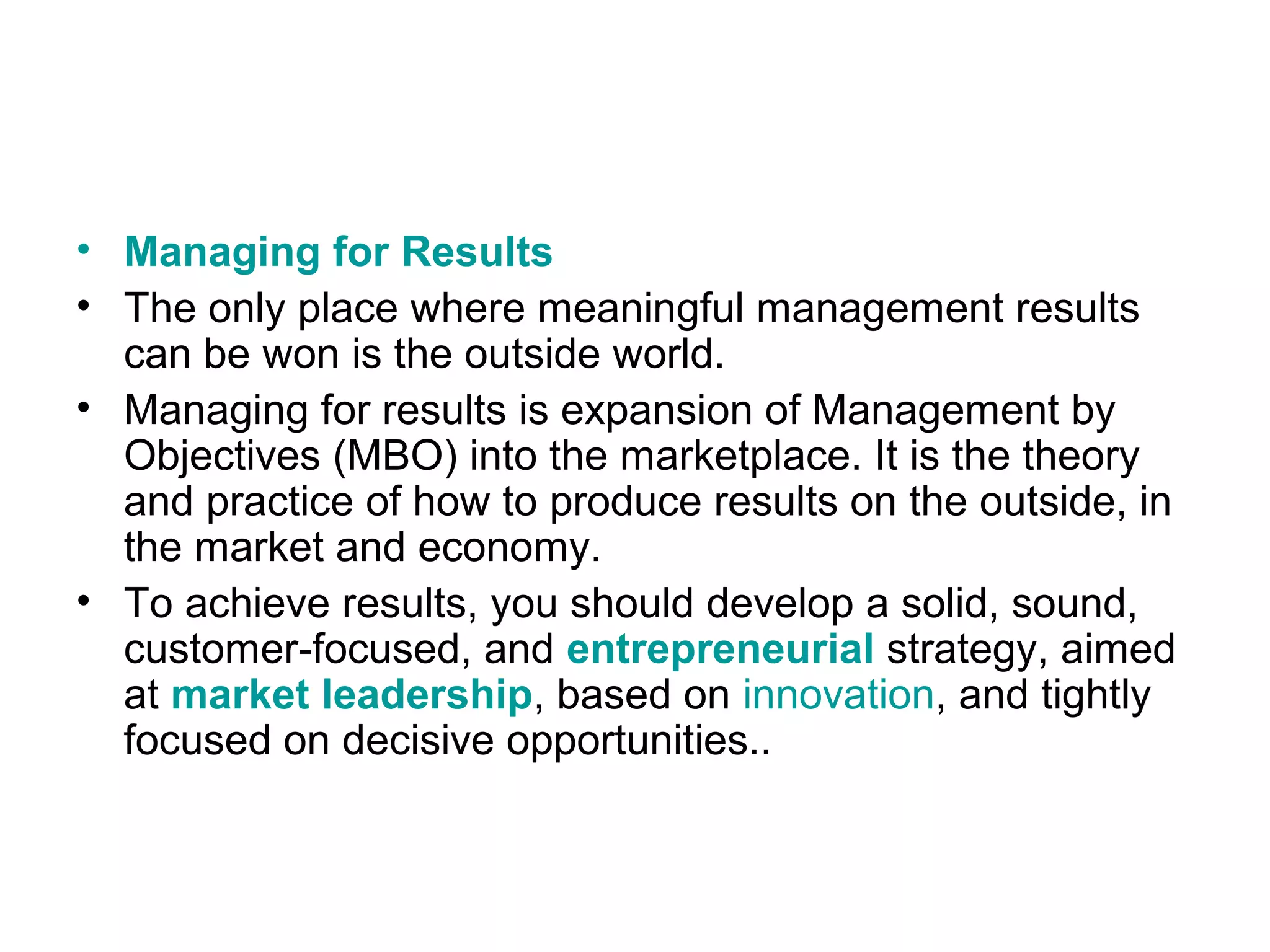 • Managing for Results
• The only place where meaningful management results
can be won is the outside world.
• Managing for results is expansion of Management by
Objectives (MBO) into the marketplace. It is the theory
and practice of how to produce results on the outside, in
the market and economy.
• To achieve results, you should develop a solid, sound,
customer-focused, and entrepreneurial strategy, aimed
at market leadership, based on innovation, and tightly
focused on decisive opportunities..
 