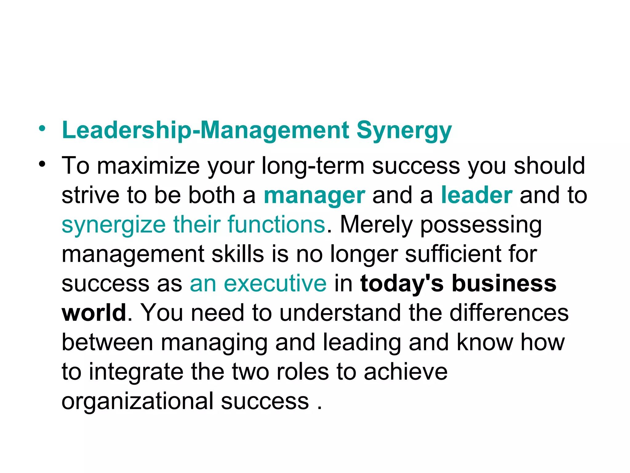 • Leadership-Management Synergy
• To maximize your long-term success you should
strive to be both a manager and a leader and to
synergize their functions. Merely possessing
management skills is no longer sufficient for
success as an executive in today's business
world. You need to understand the differences
between managing and leading and know how
to integrate the two roles to achieve
organizational success .
 