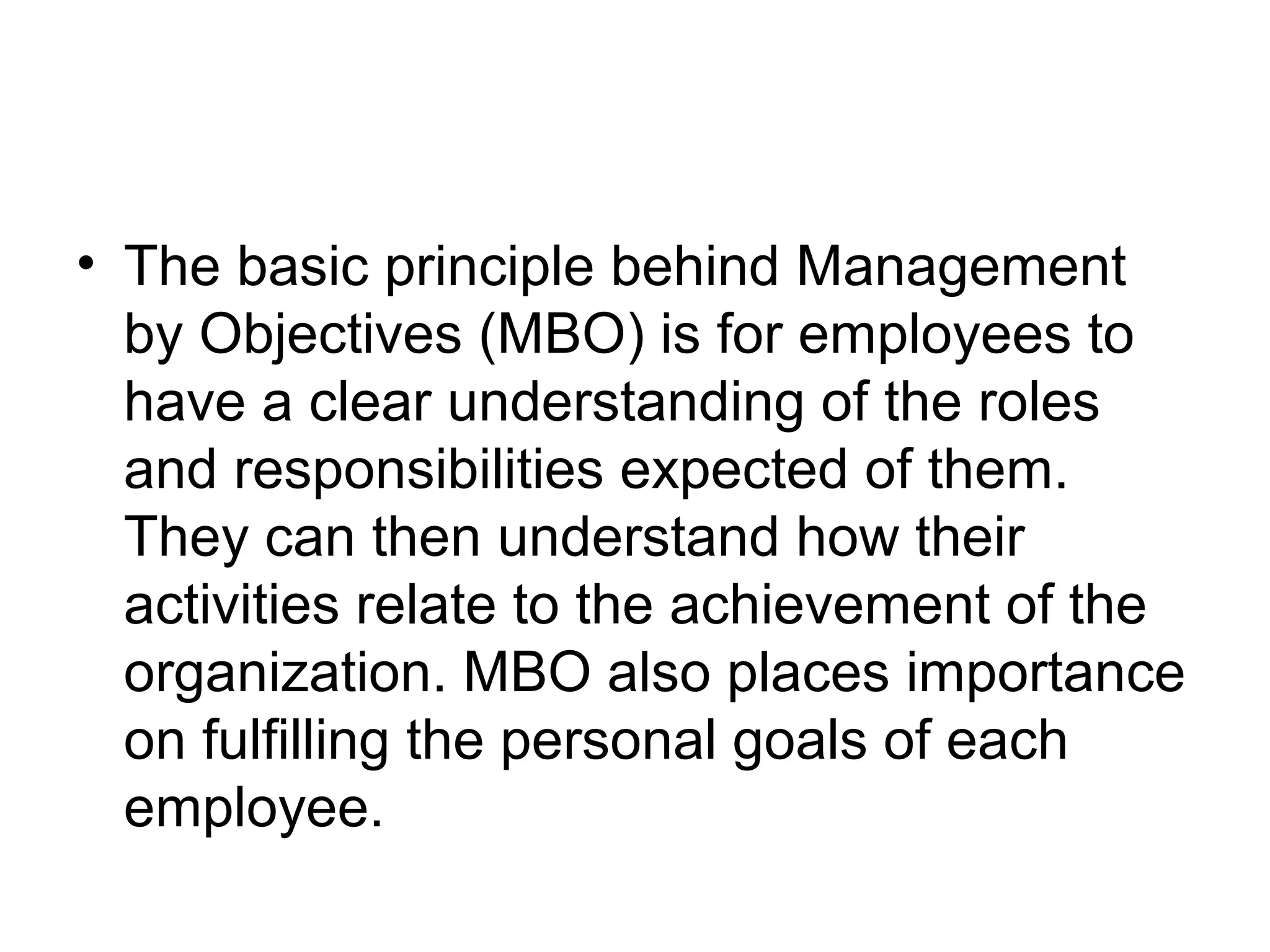 • The basic principle behind Management
by Objectives (MBO) is for employees to
have a clear understanding of the roles
and responsibilities expected of them.
They can then understand how their
activities relate to the achievement of the
organization. MBO also places importance
on fulfilling the personal goals of each
employee.
 