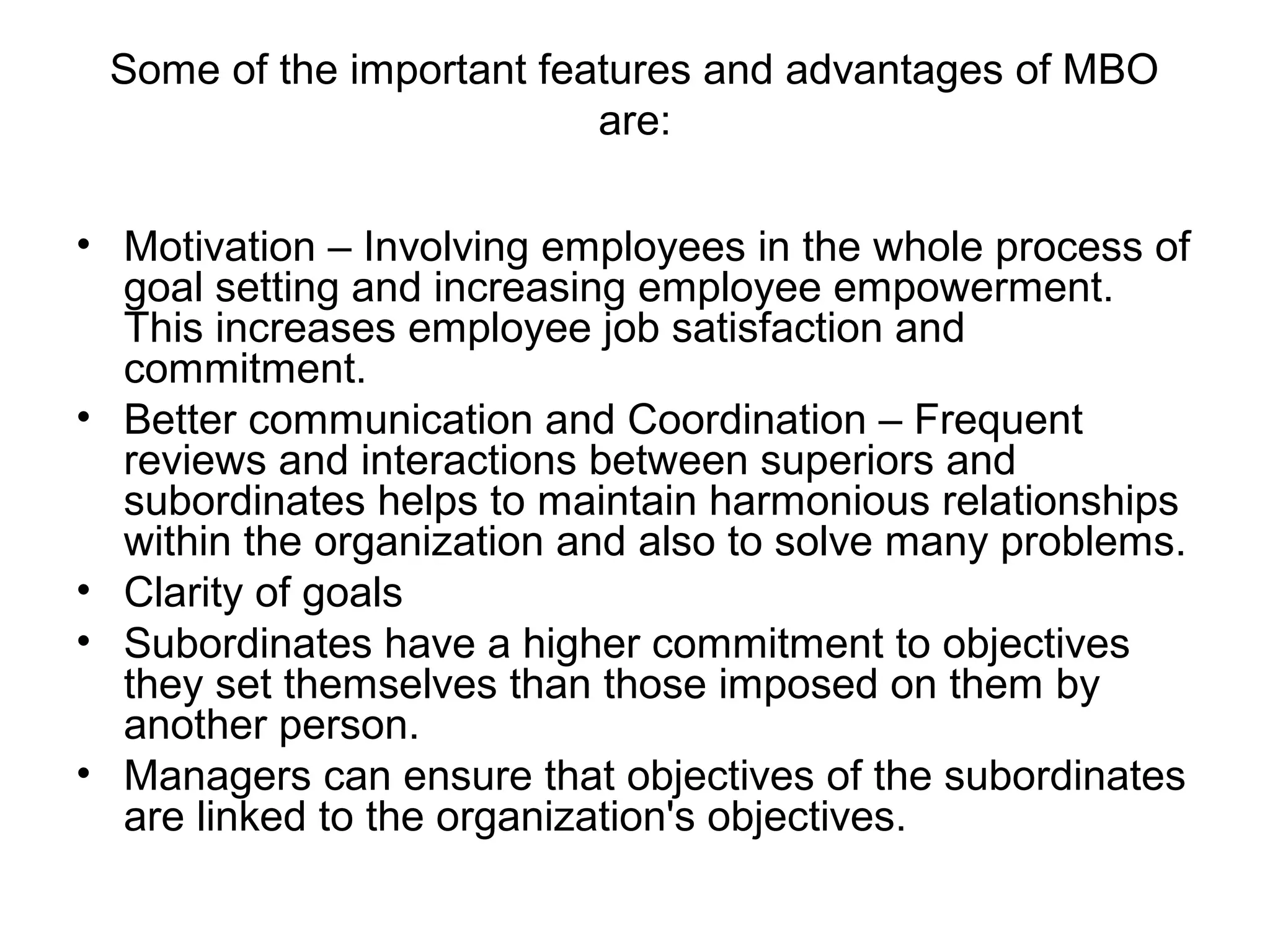 Some of the important features and advantages of MBO
are:
• Motivation – Involving employees in the whole process of
goal setting and increasing employee empowerment.
This increases employee job satisfaction and
commitment.
• Better communication and Coordination – Frequent
reviews and interactions between superiors and
subordinates helps to maintain harmonious relationships
within the organization and also to solve many problems.
• Clarity of goals
• Subordinates have a higher commitment to objectives
they set themselves than those imposed on them by
another person.
• Managers can ensure that objectives of the subordinates
are linked to the organization's objectives.
 