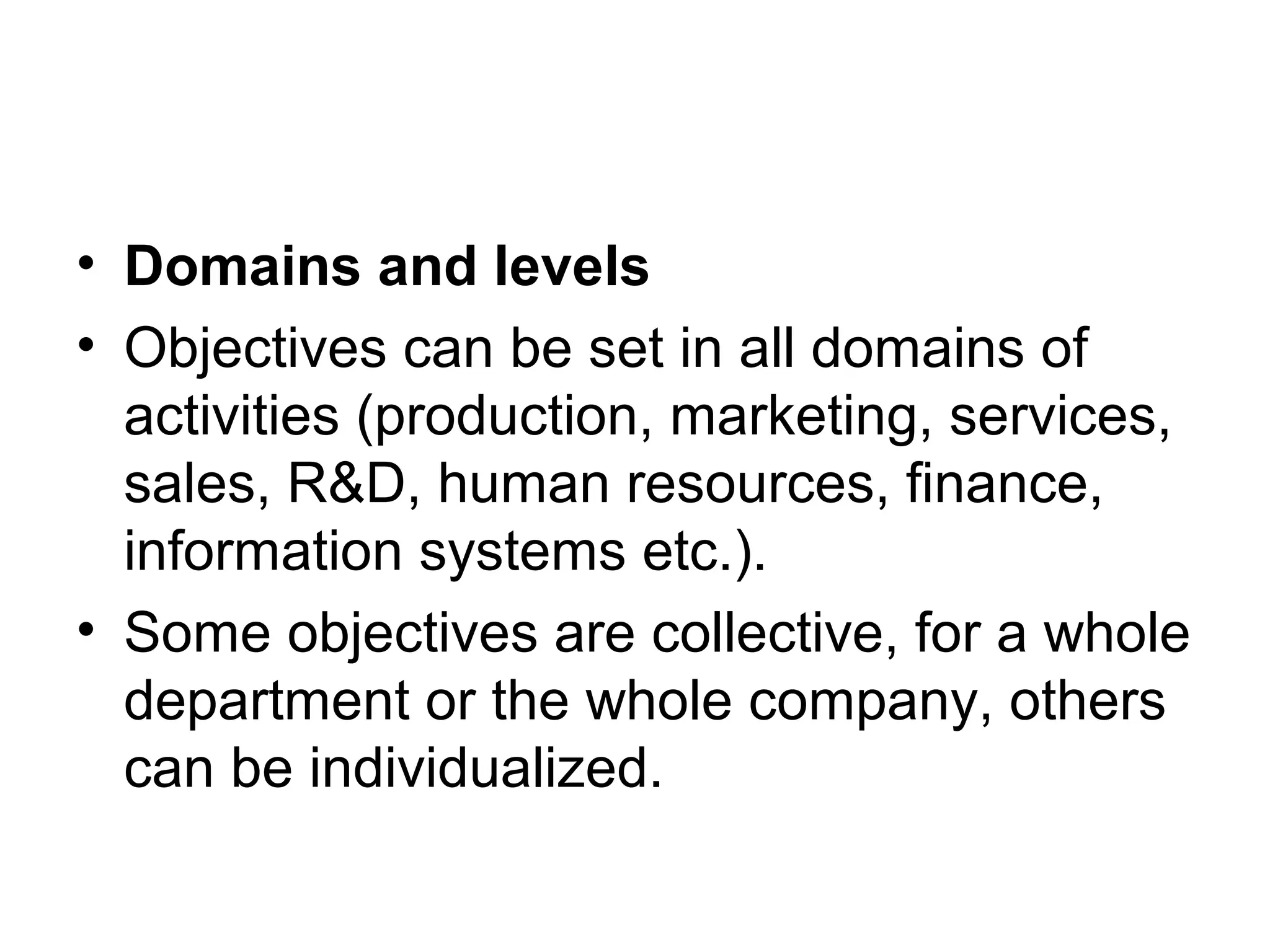 • Domains and levels
• Objectives can be set in all domains of
activities (production, marketing, services,
sales, R&D, human resources, finance,
information systems etc.).
• Some objectives are collective, for a whole
department or the whole company, others
can be individualized.
 