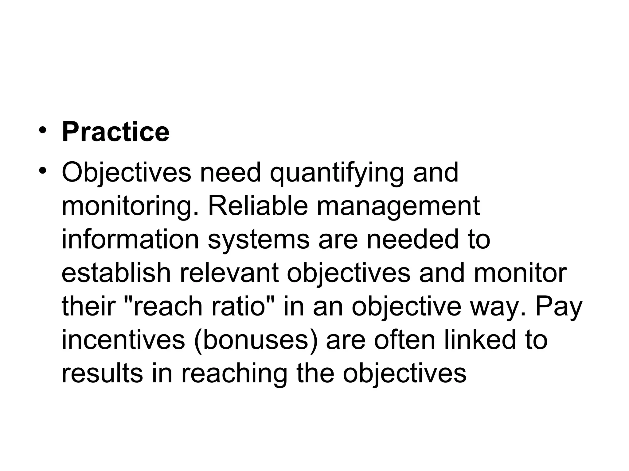 • Practice
• Objectives need quantifying and
monitoring. Reliable management
information systems are needed to
establish relevant objectives and monitor
their "reach ratio" in an objective way. Pay
incentives (bonuses) are often linked to
results in reaching the objectives
 