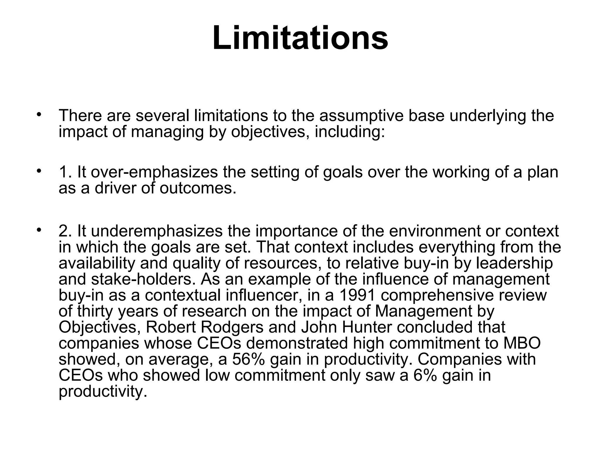 Limitations
• There are several limitations to the assumptive base underlying the
impact of managing by objectives, including:
• 1. It over-emphasizes the setting of goals over the working of a plan
as a driver of outcomes.
• 2. It underemphasizes the importance of the environment or context
in which the goals are set. That context includes everything from the
availability and quality of resources, to relative buy-in by leadership
and stake-holders. As an example of the influence of management
buy-in as a contextual influencer, in a 1991 comprehensive review
of thirty years of research on the impact of Management by
Objectives, Robert Rodgers and John Hunter concluded that
companies whose CEOs demonstrated high commitment to MBO
showed, on average, a 56% gain in productivity. Companies with
CEOs who showed low commitment only saw a 6% gain in
productivity.
 