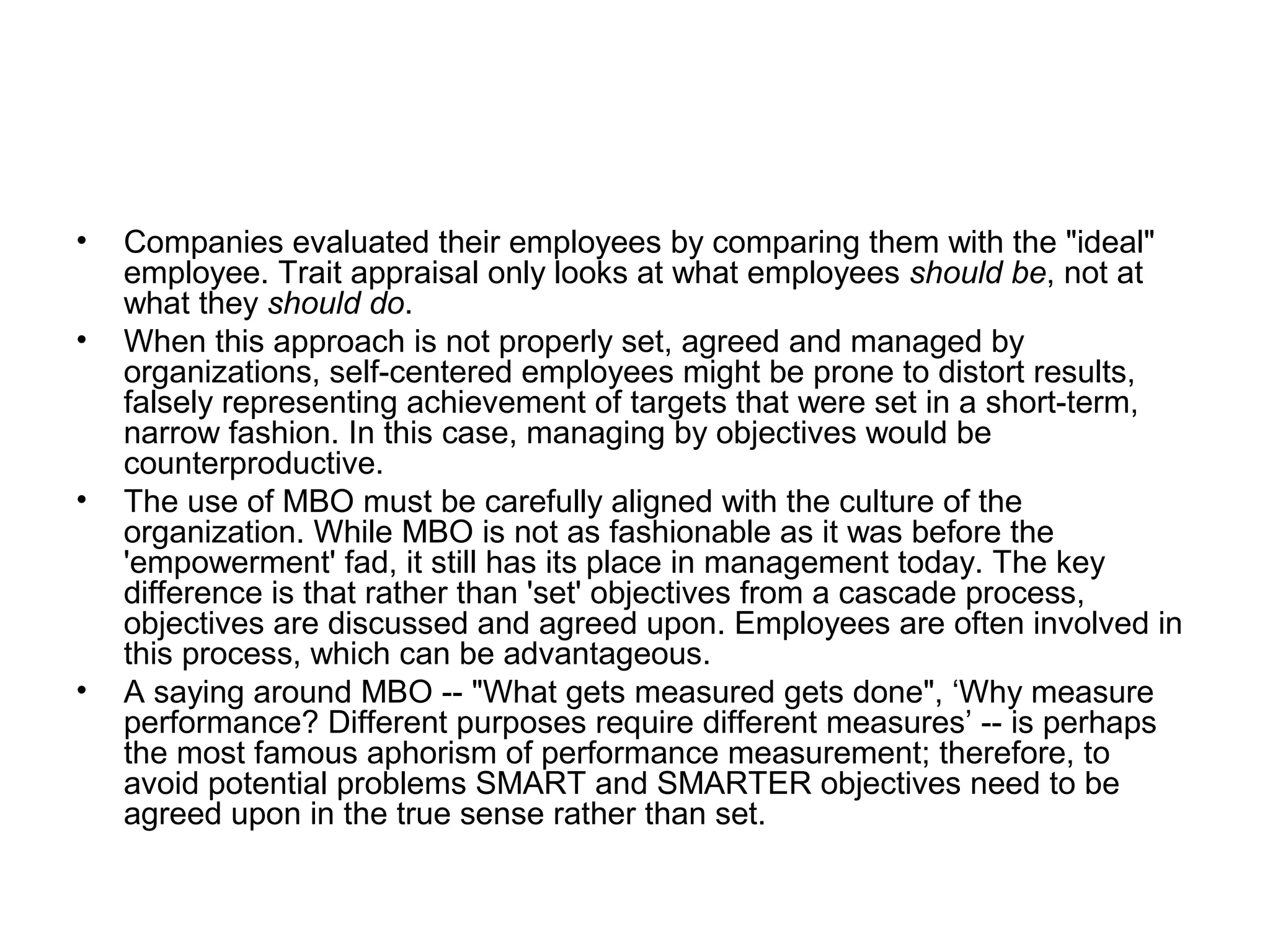 • Companies evaluated their employees by comparing them with the "ideal"
employee. Trait appraisal only looks at what employees should be, not at
what they should do.
• When this approach is not properly set, agreed and managed by
organizations, self-centered employees might be prone to distort results,
falsely representing achievement of targets that were set in a short-term,
narrow fashion. In this case, managing by objectives would be
counterproductive.
• The use of MBO must be carefully aligned with the culture of the
organization. While MBO is not as fashionable as it was before the
'empowerment' fad, it still has its place in management today. The key
difference is that rather than 'set' objectives from a cascade process,
objectives are discussed and agreed upon. Employees are often involved in
this process, which can be advantageous.
• A saying around MBO -- "What gets measured gets done", ‘Why measure
performance? Different purposes require different measures’ -- is perhaps
the most famous aphorism of performance measurement; therefore, to
avoid potential problems SMART and SMARTER objectives need to be
agreed upon in the true sense rather than set.
 