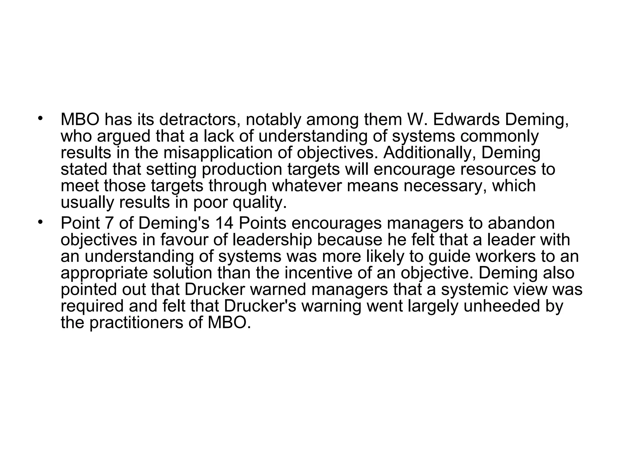 • MBO has its detractors, notably among them W. Edwards Deming,
who argued that a lack of understanding of systems commonly
results in the misapplication of objectives. Additionally, Deming
stated that setting production targets will encourage resources to
meet those targets through whatever means necessary, which
usually results in poor quality.
• Point 7 of Deming's 14 Points encourages managers to abandon
objectives in favour of leadership because he felt that a leader with
an understanding of systems was more likely to guide workers to an
appropriate solution than the incentive of an objective. Deming also
pointed out that Drucker warned managers that a systemic view was
required and felt that Drucker's warning went largely unheeded by
the practitioners of MBO.
 