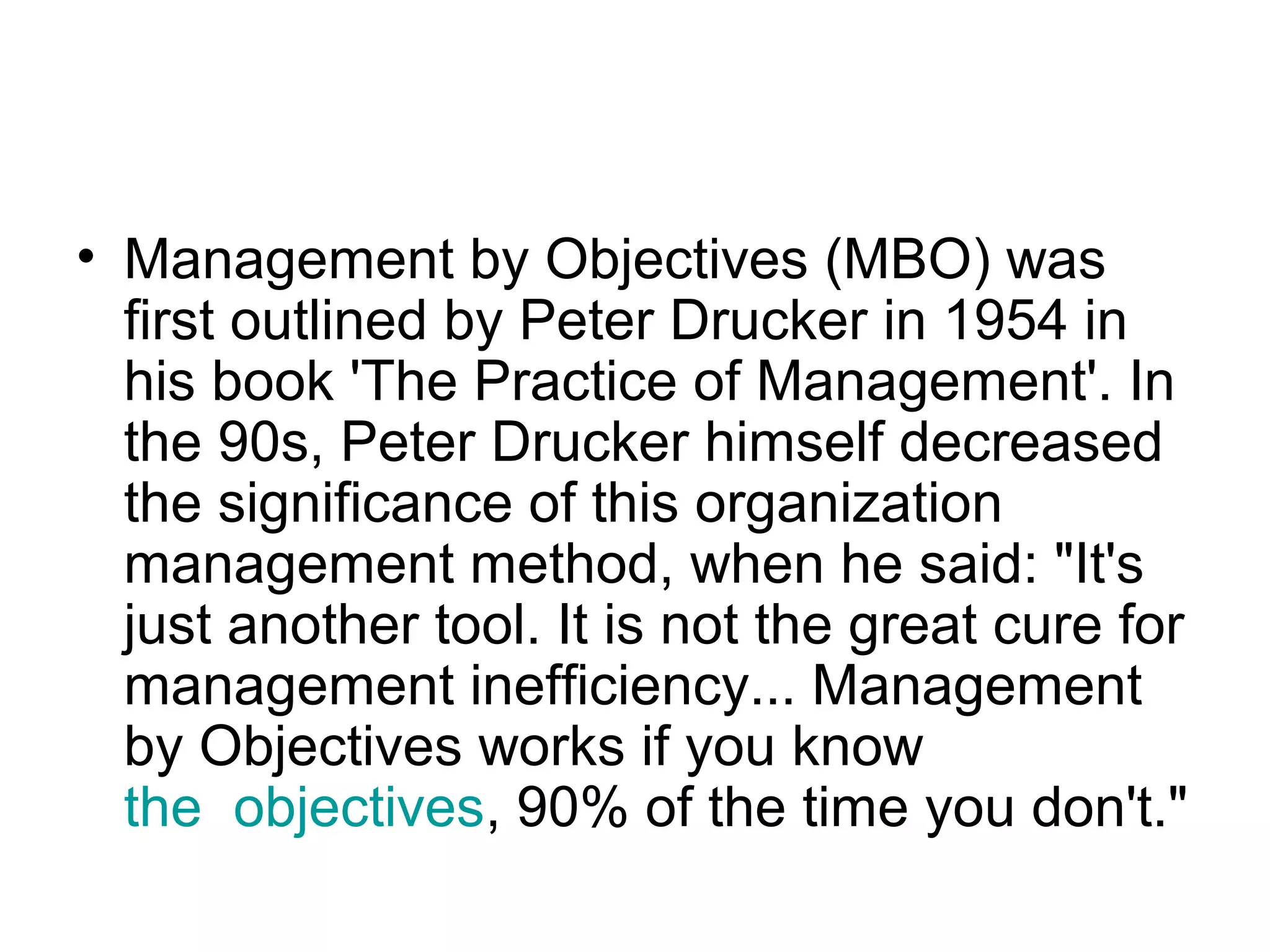 • Management by Objectives (MBO) was
first outlined by Peter Drucker in 1954 in
his book 'The Practice of Management'. In
the 90s, Peter Drucker himself decreased
the significance of this organization
management method, when he said: "It's
just another tool. It is not the great cure for
management inefficiency... Management
by Objectives works if you know
the objectives, 90% of the time you don't."
 