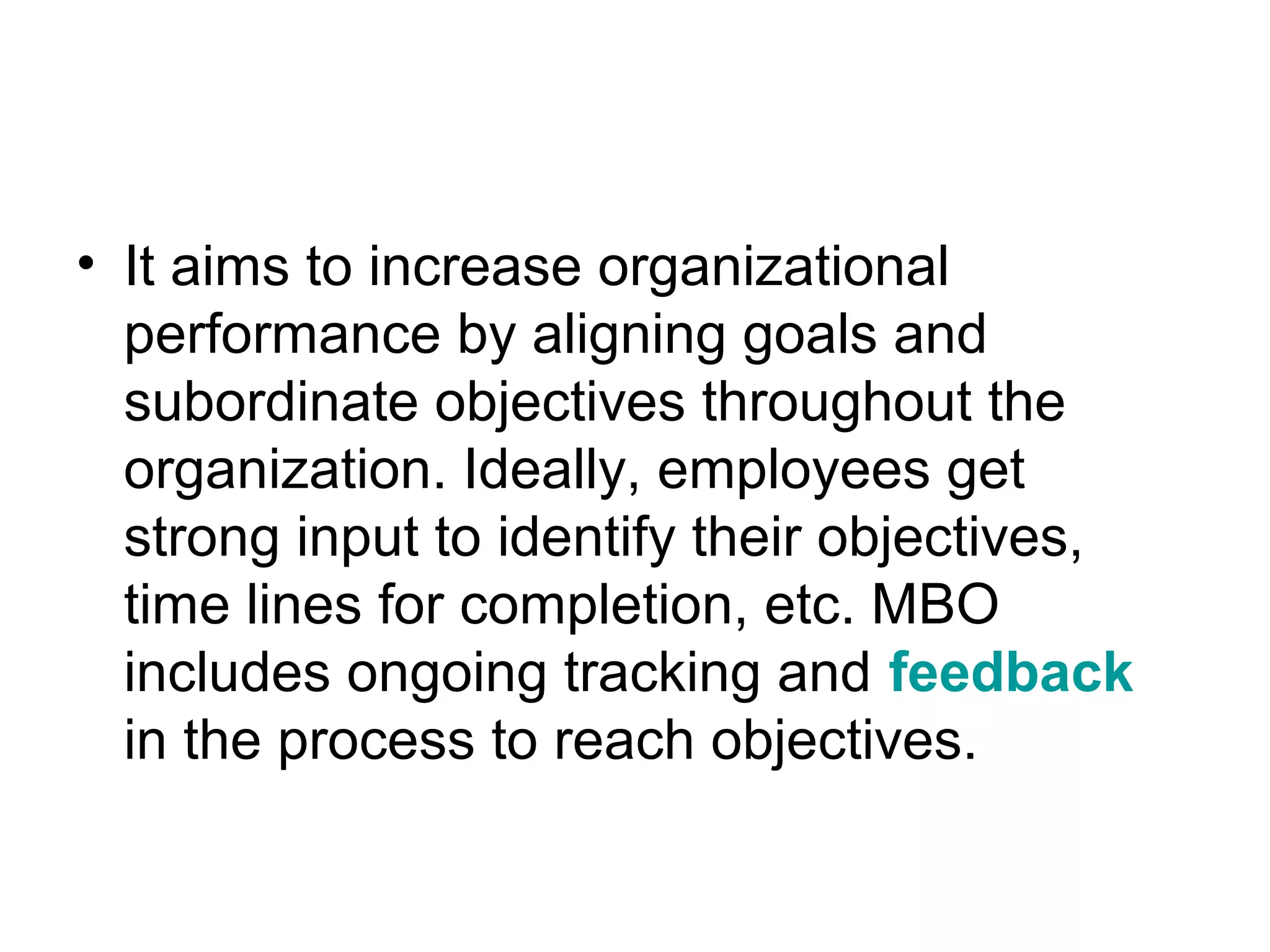 • It aims to increase organizational
performance by aligning goals and
subordinate objectives throughout the
organization. Ideally, employees get
strong input to identify their objectives,
time lines for completion, etc. MBO
includes ongoing tracking and feedback
in the process to reach objectives.
 