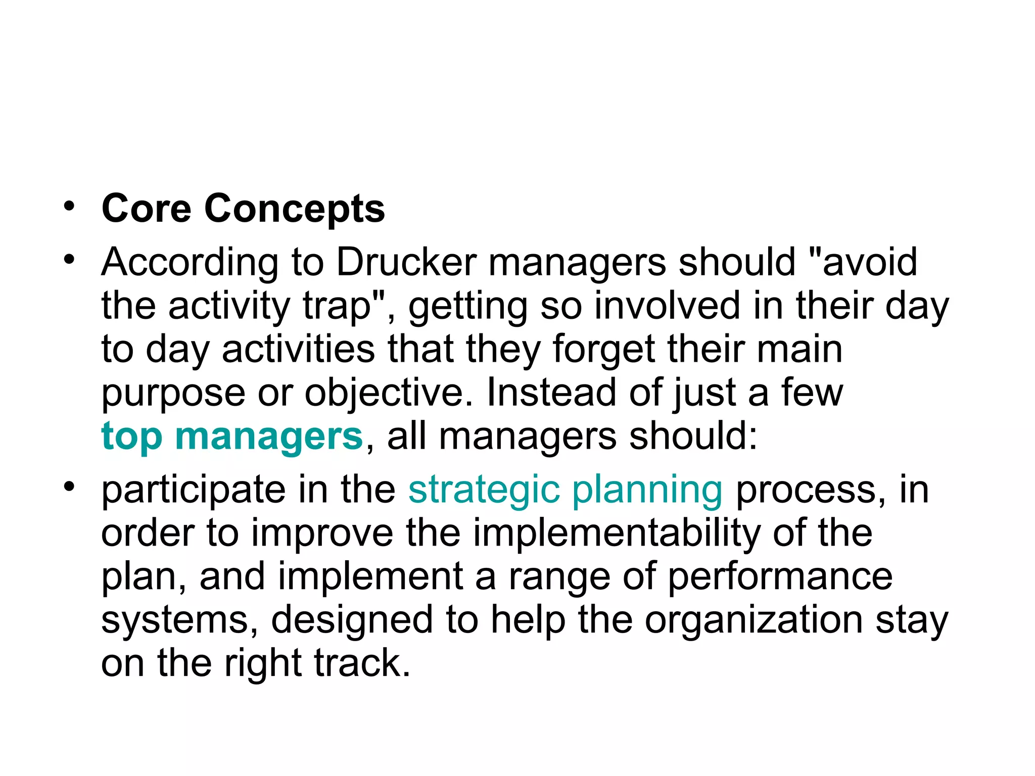 • Core Concepts
• According to Drucker managers should "avoid
the activity trap", getting so involved in their day
to day activities that they forget their main
purpose or objective. Instead of just a few
top managers, all managers should:
• participate in the strategic planning process, in
order to improve the implementability of the
plan, and implement a range of performance
systems, designed to help the organization stay
on the right track.
 
