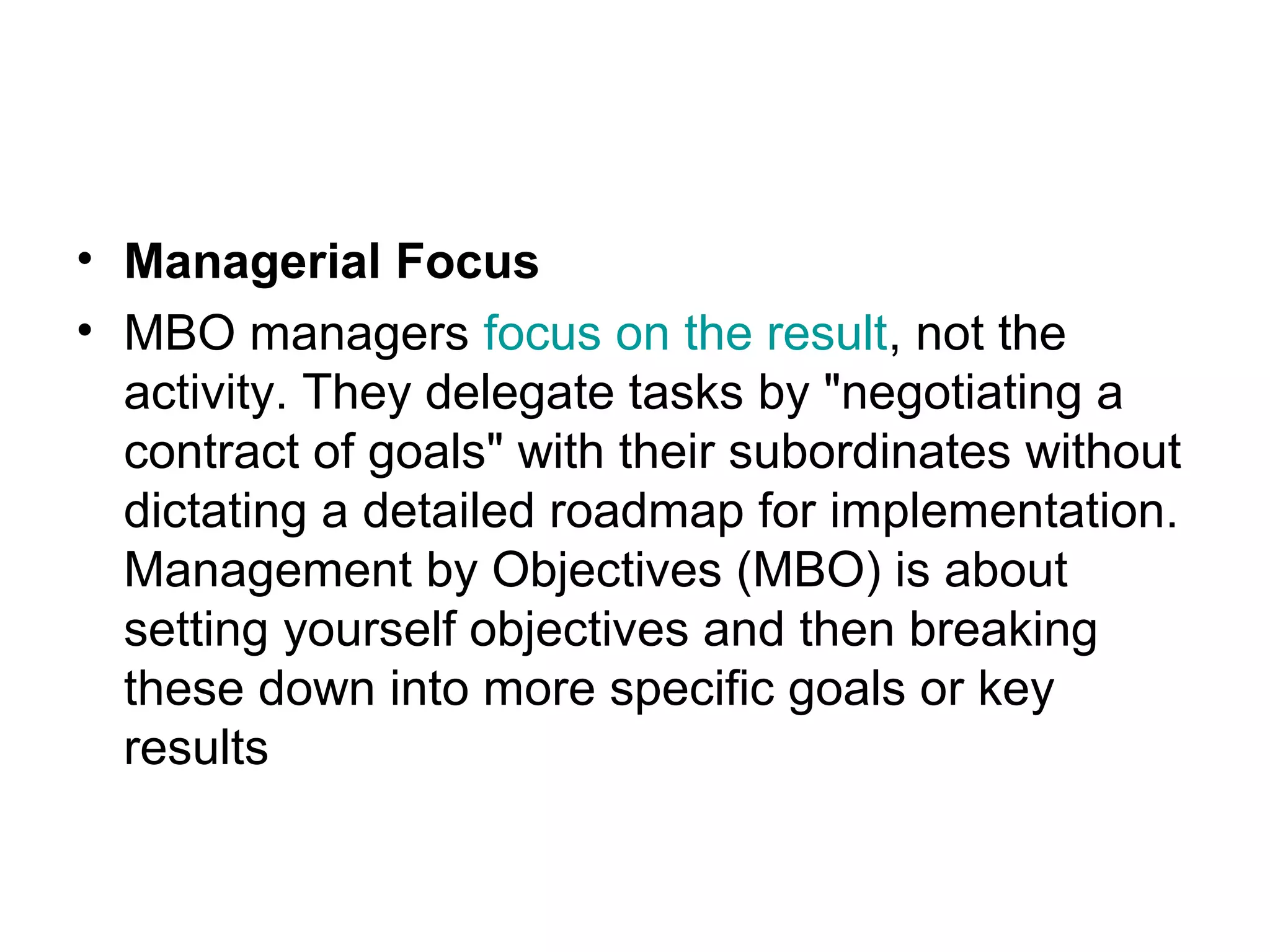 • Managerial Focus
• MBO managers focus on the result, not the
activity. They delegate tasks by "negotiating a
contract of goals" with their subordinates without
dictating a detailed roadmap for implementation.
Management by Objectives (MBO) is about
setting yourself objectives and then breaking
these down into more specific goals or key
results
 