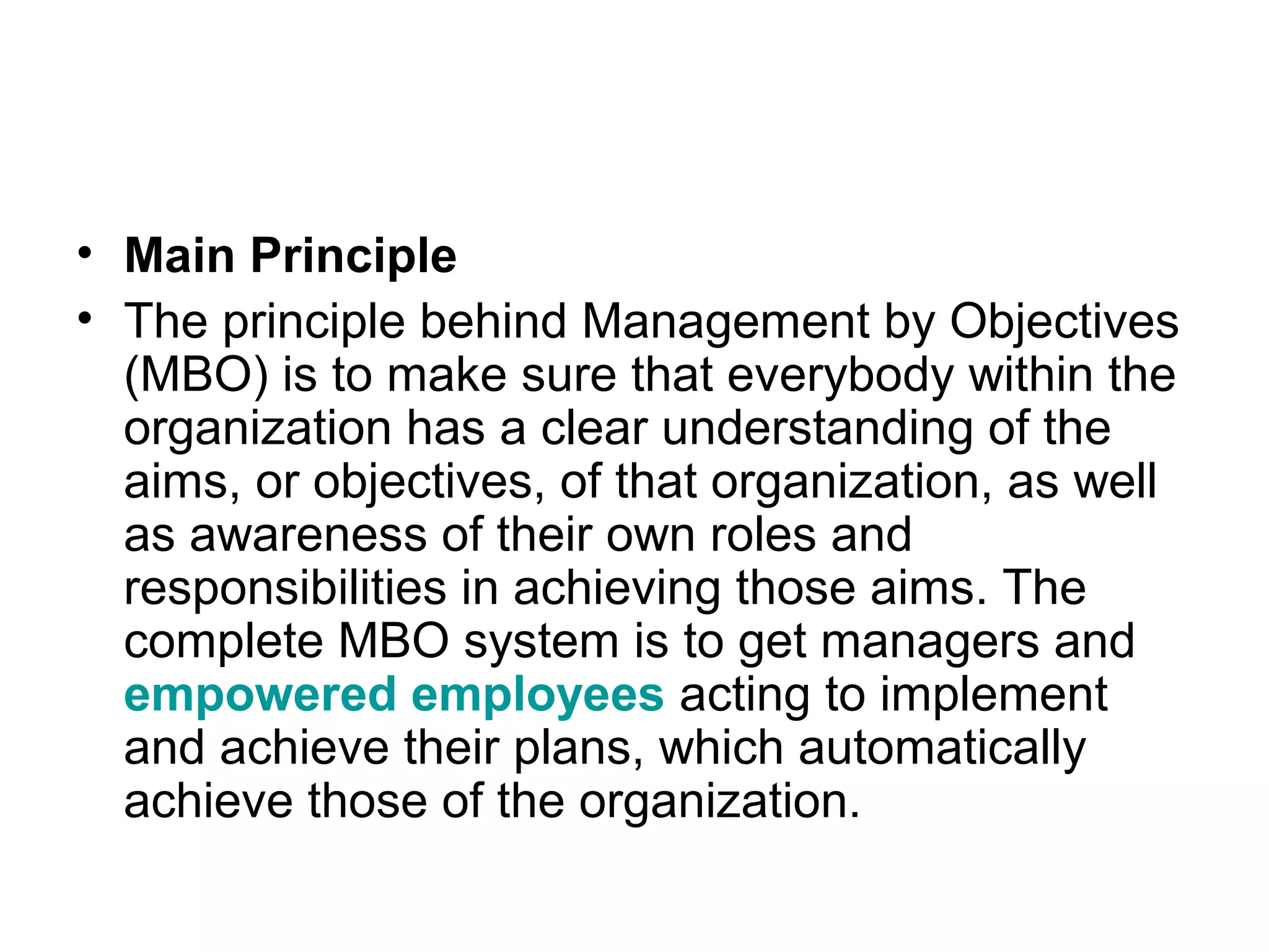 • Main Principle
• The principle behind Management by Objectives
(MBO) is to make sure that everybody within the
organization has a clear understanding of the
aims, or objectives, of that organization, as well
as awareness of their own roles and
responsibilities in achieving those aims. The
complete MBO system is to get managers and
empowered employees acting to implement
and achieve their plans, which automatically
achieve those of the organization.
 