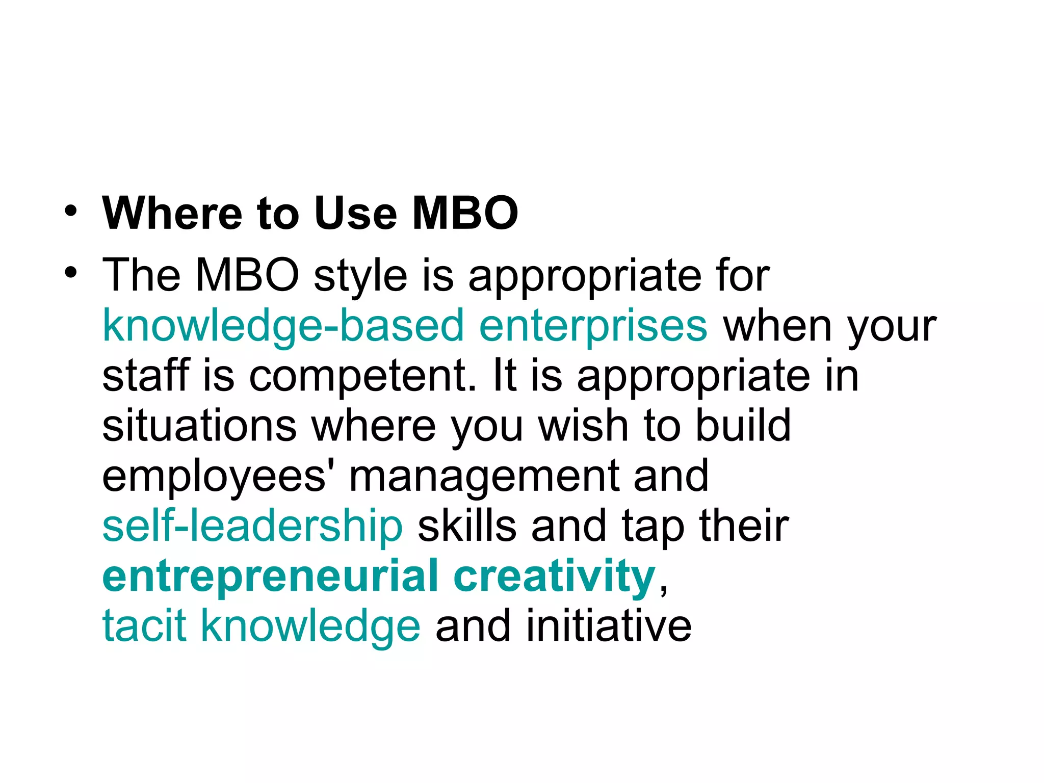 • Where to Use MBO
• The MBO style is appropriate for
knowledge-based enterprises when your
staff is competent. It is appropriate in
situations where you wish to build
employees' management and
self-leadership skills and tap their
entrepreneurial creativity,
tacit knowledge and initiative
 