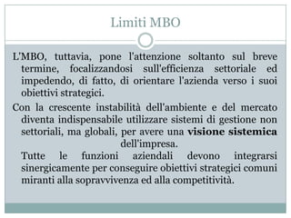 Limiti MBO
L'MBO, tuttavia, pone l'attenzione soltanto sul breve
termine, focalizzandosi sull'efficienza settoriale ed
impedendo, di fatto, di orientare l'azienda verso i suoi
obiettivi strategici.
Con la crescente instabilità dell'ambiente e del mercato
diventa indispensabile utilizzare sistemi di gestione non
settoriali, ma globali, per avere una visione sistemica
dell'impresa.
Tutte le funzioni aziendali devono integrarsi
sinergicamente per conseguire obiettivi strategici comuni
miranti alla sopravvivenza ed alla competitività.
 