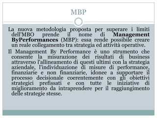 MBP
La nuova metodologia proposta per superare i limiti
dell'MBO prende il nome di Management
ByPerformances (MBP): essa rende possibile creare
un reale collegamento tra strategia ed attività operative.
Il Management By Performance è uno strumento che
consente la misurazione dei risultati di business
attraverso l'allineamento di questi ultimi con la strategia
aziendale, l'individuazione di misure di performance,
finanziarie e non finanziarie, idonee a supportare il
processo decisionale coerentemente con gli obiettivi
strategici prefissati e con tutte le iniziative di
miglioramento da intraprendere per il raggiungimento
delle strategie stesse.
 