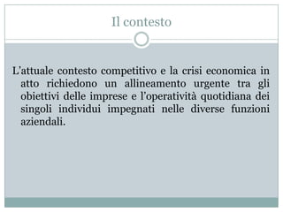 Il contesto
L’attuale contesto competitivo e la crisi economica in
atto richiedono un allineamento urgente tra gli
obiettivi delle imprese e l’operatività quotidiana dei
singoli individui impegnati nelle diverse funzioni
aziendali.
 