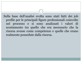 Sulla base dell’analisi svolta sono stati fatti dei job
profile per le principali figure professionali coinvolte
nel processo e si sono analizzati i valori di
scostamento tra quello che era necessario che la
risorsa avesse come competenze e quelle che erano
realmente possedute dalla risorsa.
 