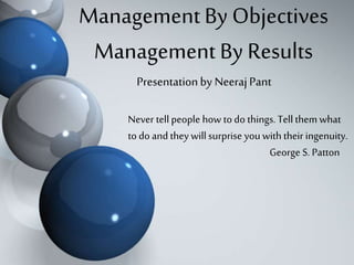 Management By Objectives 
Management By Results 
Presentation by Neeraj Pant 
Never tell people how to do things. Tell them what 
to do and they will surprise you with their ingenuity. 
George S. Patton 
 