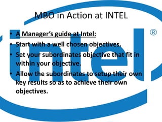 MBO in Action at INTEL
• A Manager’s guide at Intel:
• Start with a well chosen objectives.
• Set your subordinates objective that fit in
within your objective.
• Allow the subordinates to setup their own
key results so as to achieve their own
objectives.
 
