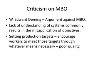 Criticism on MBO
• W. Edward Deming – Argument against MBO.
• lack of understanding of systems commonly
results in the misapplication of objectives.
• Setting production targets – encourage
workers to meet those targets through
whatever means necessary – poor quality.
 