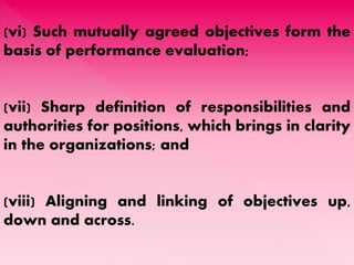 (vi) Such mutually agreed objectives form the
basis of performance evaluation;
(vii) Sharp definition of responsibilities and
authorities for positions, which brings in clarity
in the organizations; and
(viii) Aligning and linking of objectives up,
down and across.
 