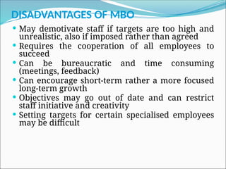 DISADVANTAGES OF MBO
 May demotivate staff if targets are too high and
unrealistic, also if imposed rather than agreed
 Requires the cooperation of all employees to
succeed
 Can be bureaucratic and time consuming
(meetings, feedback)
 Can encourage short-term rather a more focused
long-term growth
 Objectives may go out of date and can restrict
staff initiative and creativity
 Setting targets for certain specialised employees
may be difficult
 