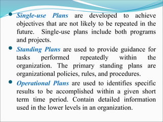  Single-use Plans are developed to achieve
objectives that are not likely to be repeated in the
future. Single-use plans include both programs
and projects.
 Standing Plans are used to provide guidance for
tasks performed repeatedly within the
organization. The primary standing plans are
organizational policies, rules, and procedures.
 Operational Plans are used to identifies specific
results to be accomplished within a given short
term time period. Contain detailed information
used in the lower levels in an organization.
 