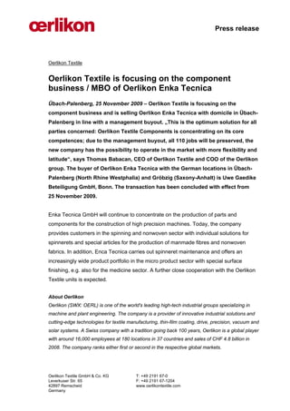 Press release



Oerlikon Textile


Oerlikon Textile is focusing on the component
business / MBO of Oerlikon Enka Tecnica
Übach-Palenberg, 25 November 2009 – Oerlikon Textile is focusing on the
component business and is selling Oerlikon Enka Tecnica with domicile in Übach-
Palenberg in line with a management buyout. „This is the optimum solution for all
parties concerned: Oerlikon Textile Components is concentrating on its core
competences; due to the management buyout, all 110 jobs will be preserved, the
new company has the possibility to operate in the market with more flexibility and
latitude“, says Thomas Babacan, CEO of Oerlikon Textile and COO of the Oerlikon
group. The buyer of Oerlikon Enka Tecnica with the German locations in Übach-
Palenberg (North Rhine Westphalia) and Gröbzig (Saxony-Anhalt) is Uwe Gaedike
Beteiligung GmbH, Bonn. The transaction has been concluded with effect from
25 November 2009.


Enka Tecnica GmbH will continue to concentrate on the production of parts and
components for the construction of high precision machines. Today, the company
provides customers in the spinning and nonwoven sector with individual solutions for
spinnerets and special articles for the production of manmade fibres and nonwoven
fabrics. In addition, Enca Tecnica carries out spinneret maintenance and offers an
increasingly wide product portfolio in the micro product sector with special surface
finishing, e.g. also for the medicine sector. A further close cooperation with the Oerlikon
Textile units is expected.


About Oerlikon
Oerlikon (SWX: OERL) is one of the world's leading high-tech industrial groups specializing in
machine and plant engineering. The company is a provider of innovative industrial solutions and
cutting-edge technologies for textile manufacturing, thin-film coating, drive, precision, vacuum and
solar systems. A Swiss company with a tradition going back 100 years, Oerlikon is a global player
with around 16,000 employees at 180 locations in 37 countries and sales of CHF 4.8 billion in
2008. The company ranks either first or second in the respective global markets.




Oerlikon Textile GmbH & Co. KG           T: +49 2191 67-0
Leverkuser Str. 65                       F: +49 2191 67-1204
42897 Remscheid                          www.oerlikontextile.com
Germany
 