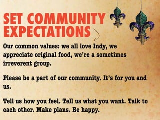 SET COMMUNITY
EXPECTATIONS
Our common values: we all love Indy, we
appreciate original food, we’re a sometimes
irreverent group.

Please be a part of our community. It’s for you and
us.

Tell us how you feel. Tell us what you want. Talk to
each other. Make plans. Be happy.
 