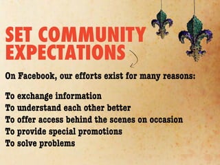 SET COMMUNITY
EXPECTATIONS
On Facebook, our efforts exist for many reasons:

To exchange information
To understand each other better
To offer access behind the scenes on occasion
To provide special promotions
To solve problems
 