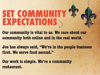 SET COMMUNITY
EXPECTATIONS
Our community is vital to us. We care about our
community both online and in the real world.

Joe has always said, “We’re in the people business
ﬁrst. We serve food second.”

Our work is simple. We’re a community
restaurant.
 