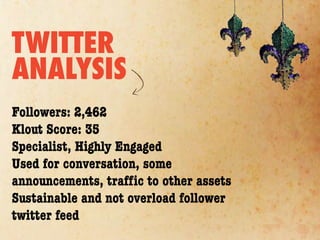 TWITTER
ANALYSIS
Followers: 2,462
Klout Score: 35
Specialist, Highly Engaged
Used for conversation, some
announcements, trafﬁc to other assets
Sustainable and not overload follower
twitter feed
 