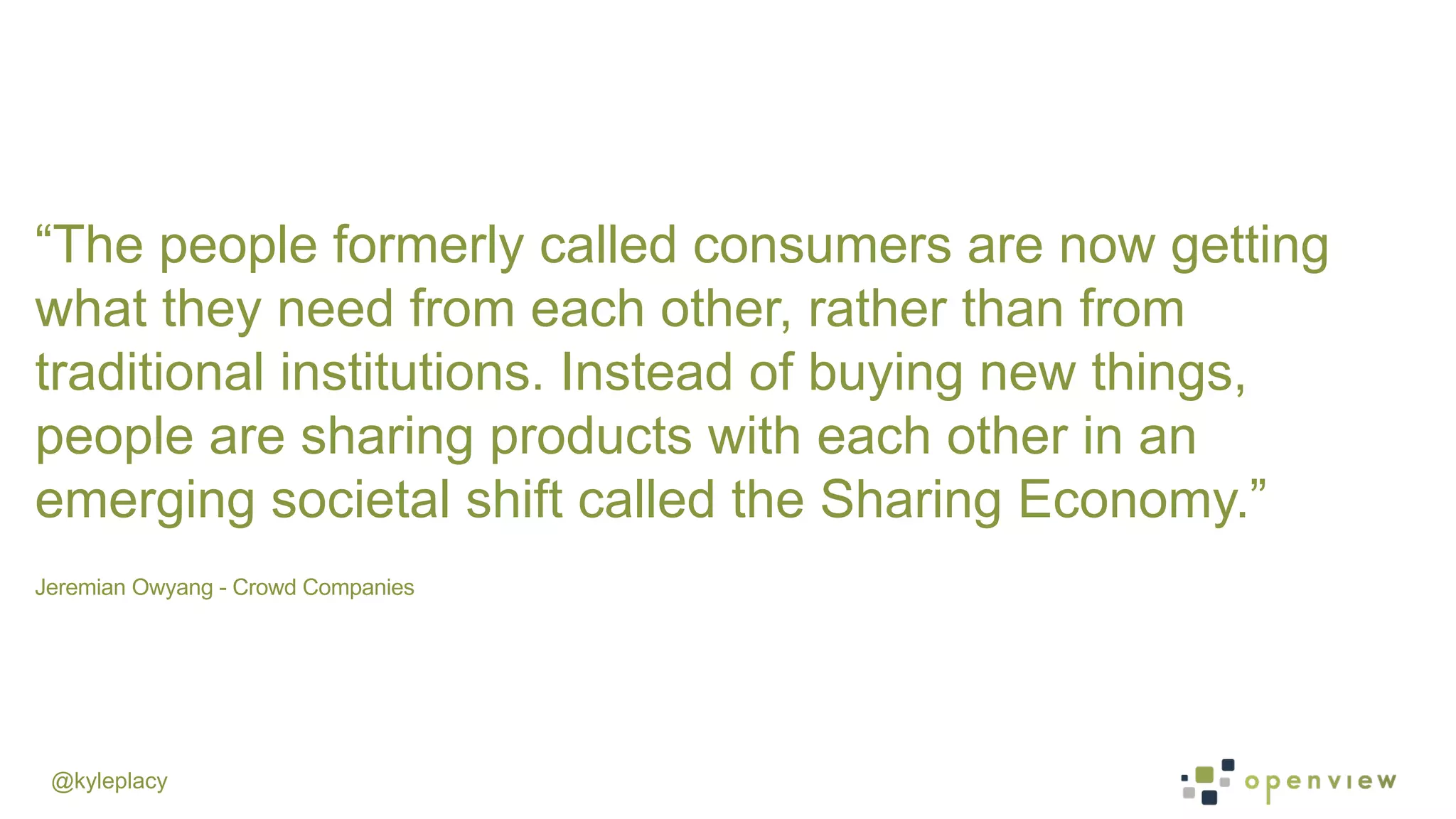 @kyleplacy
Jeremian Owyang - Crowd Companies
	
  
“The people formerly called consumers are now getting
what they need from each other, rather than from
traditional institutions. Instead of buying new things,
people are sharing products with each other in an
emerging societal shift called the Sharing Economy.”
 