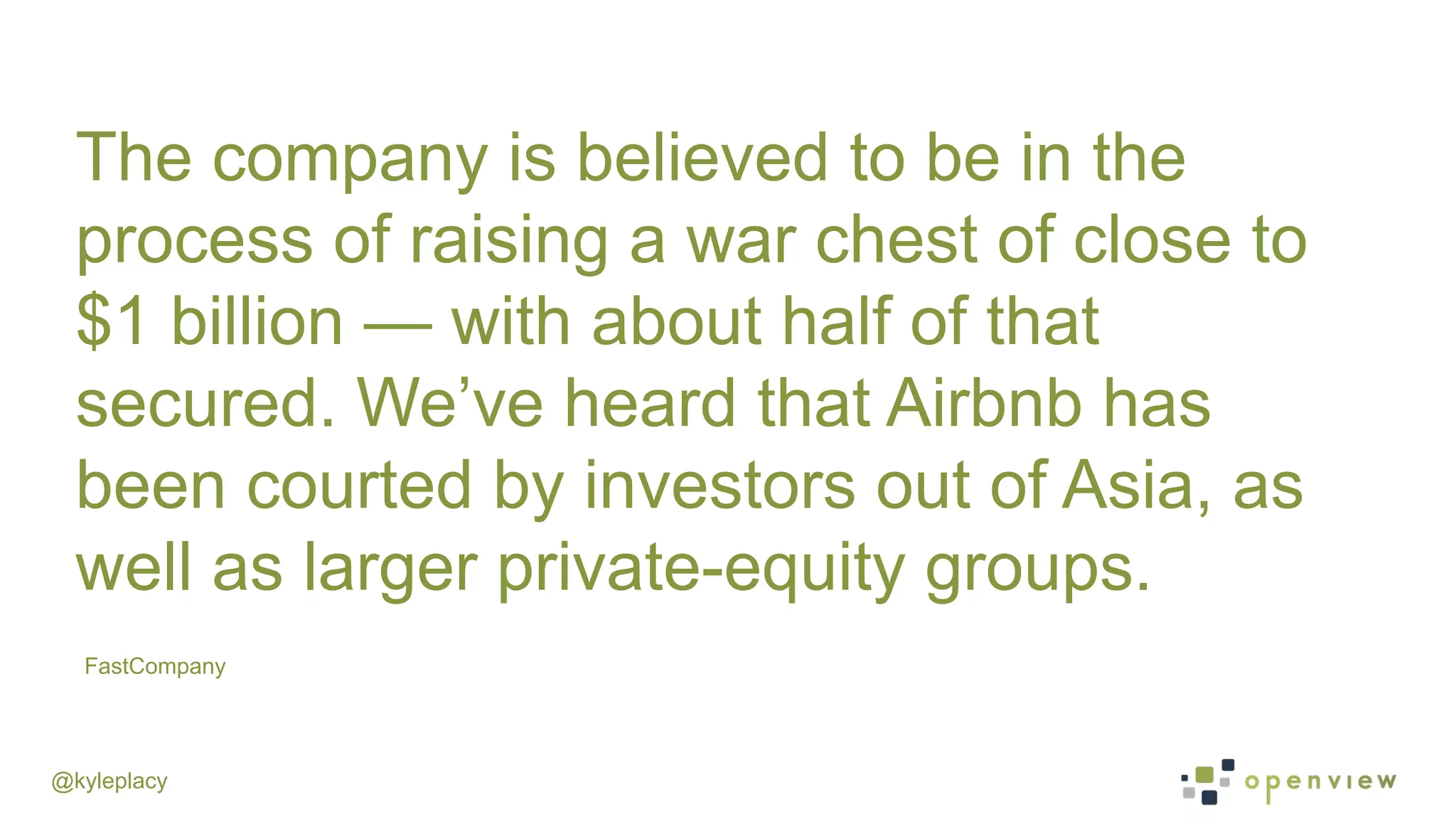 @kyleplacy
FastCompany
The company is believed to be in the
process of raising a war chest of close to
$1 billion — with about half of that
secured. We’ve heard that Airbnb has
been courted by investors out of Asia, as
well as larger private-equity groups.
 