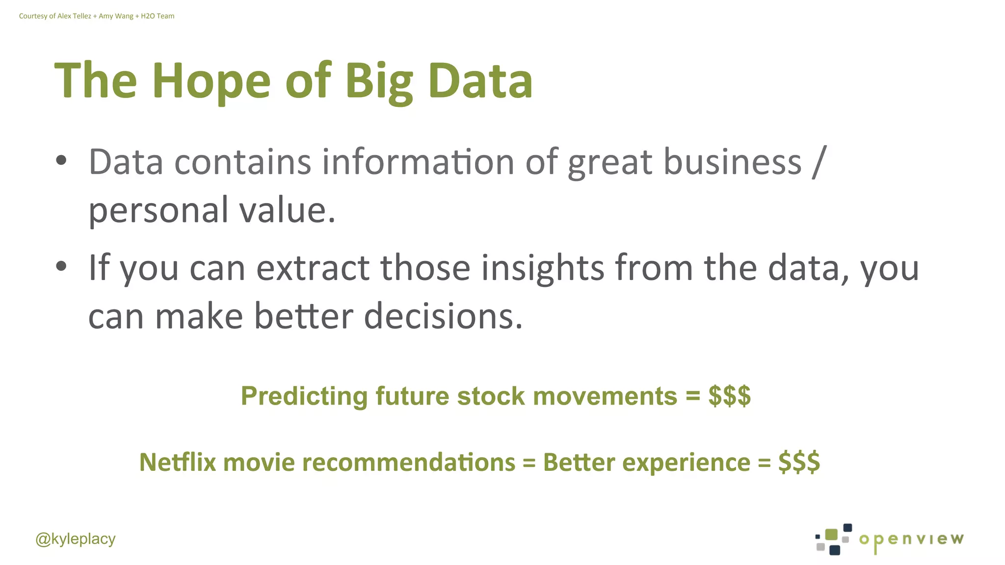 @kyleplacy
The	
  Hope	
  of	
  Big	
  Data	
  
•  Data	
  contains	
  informaWon	
  of	
  great	
  business	
  /	
  
personal	
  value.	
  
•  If	
  you	
  can	
  extract	
  those	
  insights	
  from	
  the	
  data,	
  you	
  
can	
  make	
  beDer	
  decisions.	
  
Predicting future stock movements = $$$
Ne0lix	
  movie	
  recommenda9ons	
  =	
  Be<er	
  experience	
  =	
  $$$
Courtesy	
  of	
  Alex	
  Tellez	
  +	
  Amy	
  Wang	
  +	
  H2O	
  Team	
  
 