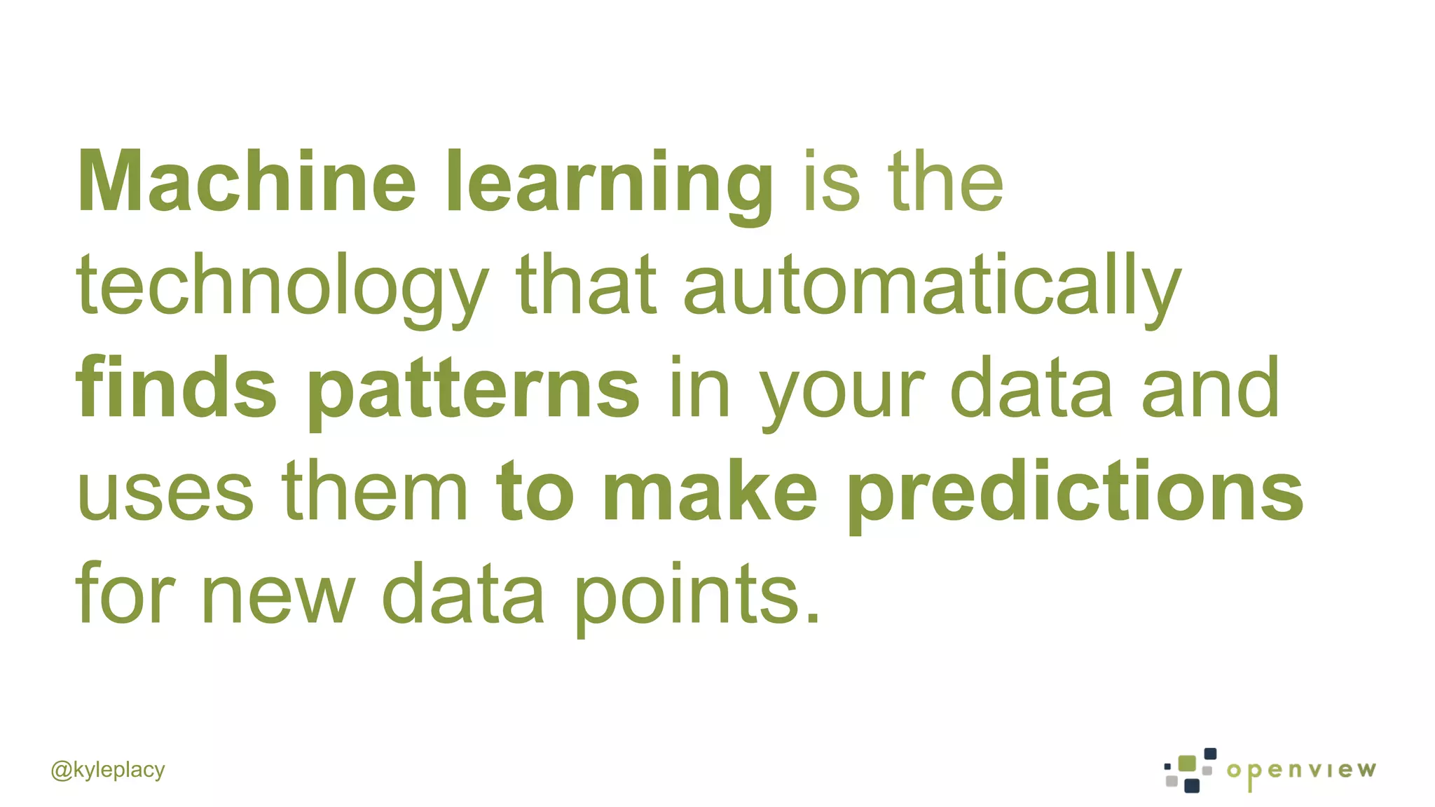 @kyleplacy
Machine learning is the
technology that automatically
finds patterns in your data and
uses them to make predictions
for new data points.
 