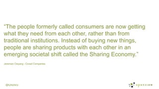 @kyleplacy
Jeremian Owyang - Crowd Companies
	
  
“The people formerly called consumers are now getting
what they need from each other, rather than from
traditional institutions. Instead of buying new things,
people are sharing products with each other in an
emerging societal shift called the Sharing Economy.”
 