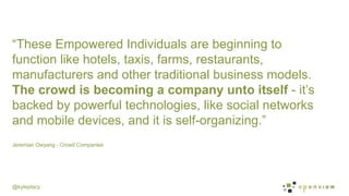 @kyleplacy
Jeremian Owyang - Crowd Companies
	
  
“These Empowered Individuals are beginning to
function like hotels, taxis, farms, restaurants,
manufacturers and other traditional business models.
The crowd is becoming a company unto itself - it’s
backed by powerful technologies, like social networks
and mobile devices, and it is self-organizing.”
 