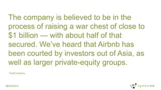 @kyleplacy
FastCompany
The company is believed to be in the
process of raising a war chest of close to
$1 billion — with about half of that
secured. We’ve heard that Airbnb has
been courted by investors out of Asia, as
well as larger private-equity groups.
 
