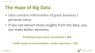 @kyleplacy
The	
  Hope	
  of	
  Big	
  Data	
  
•  Data	
  contains	
  informaWon	
  of	
  great	
  business	
  /	
  
personal	
  value.	
  
•  If	
  you	
  can	
  extract	
  those	
  insights	
  from	
  the	
  data,	
  you	
  
can	
  make	
  beDer	
  decisions.	
  
Predicting future stock movements = $$$
Ne0lix	
  movie	
  recommenda9ons	
  =	
  Be<er	
  experience	
  =	
  $$$
Courtesy	
  of	
  Alex	
  Tellez	
  +	
  Amy	
  Wang	
  +	
  H2O	
  Team	
  
 