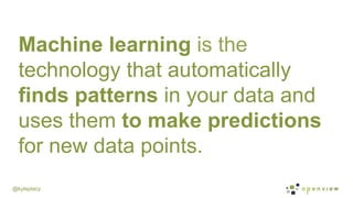 @kyleplacy
Machine learning is the
technology that automatically
finds patterns in your data and
uses them to make predictions
for new data points.
 