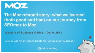 The Moz rebrand story: what we learned
(both good and bad) on our journey from
SEOmoz to Moz.
Masters of Business Online – Oct 9, 2013
Justin Vanning: Senior Customer Acquisition Manager

@justinvanning

 