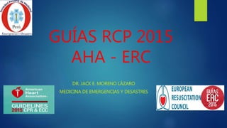GUÍAS RCP 2015
AHA - ERC
DR. JACK E. MORENO LÁZARO
MEDICINA DE EMERGENCIAS Y DESASTRES
 