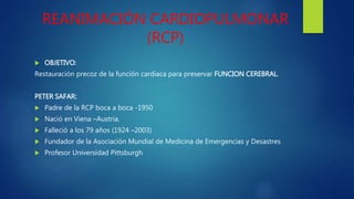 REANIMACIÓN CARDIOPULMONAR
(RCP)
 OBJETIVO:
Restauración precoz de la función cardiaca para preservar FUNCION CEREBRAL.
PETER SAFAR:
 Padre de la RCP boca a boca -1950
 Nació en Viena –Austria.
 Falleció a los 79 años (1924 –2003)
 Fundador de la Asociación Mundial de Medicina de Emergencias y Desastres
 Profesor Universidad Pittsburgh
 