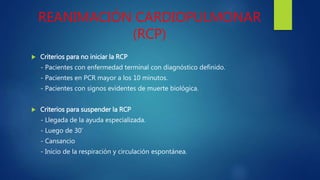 REANIMACIÓN CARDIOPULMONAR
(RCP)
 Criterios para no iniciar la RCP
- Pacientes con enfermedad terminal con diagnóstico definido.
- Pacientes en PCR mayor a los 10 minutos.
- Pacientes con signos evidentes de muerte biológica.
 Criterios para suspender la RCP
- Llegada de la ayuda especializada.
- Luego de 30’
- Cansancio
- Inicio de la respiración y circulación espontánea.
 