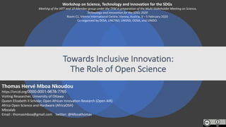 Towards Inclusive	Innovation:	
The	Role of	Open	Science	
Workshop	on	Science,	Technology and	Innovation	for	the	SDGs
Meeting	of	the	IATT	and	10-Member	group	under the	TFM	in	preparation of	the	Multi-Stakeholder Meeting	on	Science,	
Technology and	Innovation	for	the	SDGs 2020
Room	C1,	Vienna	International	Centre,	Vienna,	Austria,	3	– 5	February 2020
Co-organized by	DESA,	UNCTAD,	UNOSD,	OOSA,	and	UNIDO.
Thomas	Hervé Mboa	Nkoudou
https://orcid.org/0000-0001-9678-7765
Visiting	Researcher,	University	of	Ottawa
Queen	Elizabeth	II	Scholar,	Open	African	Innovation	Research	(Open	AIR)
Africa	Open	Science	and	Hardware	(AfricaOSH)
Mboalab
Email :	thomasmboa@gmail.com twitter:	@Mboathomas
 