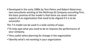  Developed in the early 1980s by Tom Peters and Robert Waterman,
two consultants working at the McKinsey & Company consulting firm,
the basic premise of the model is that there are seven internal
aspects of an organization that need to be aligned if it is to be
successful.
The 7-S model can be used in a wide variety of ways:
To help spot what you need to do to improve the performance of
your company.
Very useful when planning for change in the organization
Identify what’s not working in your organization
 