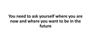 You need to ask yourself where you are
now and where you want to be in the
future
 