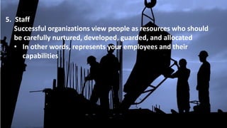 5. Staff
Successful organizations view people as resources who should
be carefully nurtured, developed, guarded, and allocated
• In other words, represents your employees and their
capabilities
 